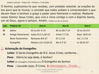 Coleta e Leituras – Próprio 10 – Próximo a 13 de julho
Ó Senhor, suplicamos-te que recebas, com piedade celestial. as orações do
teu povo que te invoca: e concede que todos saibam e compreendam o que
devem fazer e tenham a graça e poder para fielmente o realizar. Mediante
nosso Senhor Jesus Cristo, que vive e reina contigo e com o Espírito Santo,
um só Deus, agora e sempre. Amém. Prefácio do Dia do Senhor
♫ Aclamação do Evangelho:
Leitor: O Santo Evangelho de N.S. Jesus Cristo, conforme...
Povo : Glória te seja dada, ó Senhor!
Leitor (lê o Evangelho, finalizando com): O Evangelho do Senhor.
Povo : Louvado sejas, Ó Cristo. ►Mensagem, Credo...
Revdo.Josafá-IEAB-SSA/BA-jul2014-
zozayah@yahoo.com.br 33
Leit. Próprio 10 Ano A Ano B Ano C
III Salmo 65 ou 65: 9-13 85 ou 85:7-13 25 ou 25:3-9
IV Antigo Testamento Isaías 55:1-5,10-13 Amós 7:7-15 Deut. 30:9-14
Novo Testamento Romanos 8:9-17 Ef 1:1-14 Col. 1:1-14
Evangelho Mateus 13:1-9,18-23 Mc 6:7-13 Lc 10:25-37
 