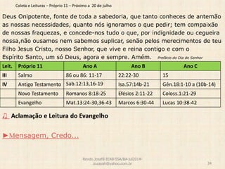 Coleta e Leituras – Próprio 11 – Próximo a 20 de julho
Deus Onipotente, fonte de toda a sabedoria, que tanto conheces de antemão
as nossas necessidades, quanto nós ignoramos o que pedir; tem compaixão
de nossas fraquezas, e concede-nos tudo o que, por indignidade ou cegueira
nossa,não ousamos nem sabemos suplicar, senão pelos merecimentos de teu
Filho Jesus Cristo, nosso Senhor, que vive e reina contigo e com o
Espírito Santo, um só Deus, agora e sempre. Amém. Prefácio do Dia do Senhor
♫ Aclamação e Leitura do Evangelho
►Mensagem, Credo...
Revdo.Josafá-IEAB-SSA/BA-jul2014-
zozayah@yahoo.com.br 34
Leit. Próprio 11 Ano A Ano B Ano C
III Salmo 86 ou 86: 11-17 22:22-30 15
IV Antigo Testamento Sab.12:13,16-19 Isa.57:14b-21 Gên.18:1-10 a (10b-14)
Novo Testamento Romanos 8:18-25 Efésios 2:11-22 Coloss.1:21-29
Evangelho Mat.13:24-30,36-43 Marcos 6:30-44 Lucas 10:38-42
 