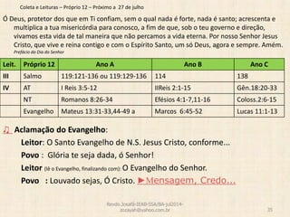 Coleta e Leituras – Próprio 12 – Próximo a 27 de julho
Ó Deus, protetor dos que em Ti confiam, sem o qual nada é forte, nada é santo; acrescenta e
multiplica a tua misericórdia para conosco, a fim de que, sob o teu governo e direção,
vivamos esta vida de tal maneira que não percamos a vida eterna. Por nosso Senhor Jesus
Cristo, que vive e reina contigo e com o Espírito Santo, um só Deus, agora e sempre. Amém.
Prefácio do Dia do Senhor
♫ Aclamação do Evangelho:
Leitor: O Santo Evangelho de N.S. Jesus Cristo, conforme...
Povo : Glória te seja dada, ó Senhor!
Leitor (lê o Evangelho, finalizando com): O Evangelho do Senhor.
Povo : Louvado sejas, Ó Cristo. ►Mensagem, Credo...
Revdo.Josafá-IEAB-SSA/BA-jul2014-
zozayah@yahoo.com.br 35
Leit. Próprio 12 Ano A Ano B Ano C
III Salmo 119:121-136 ou 119:129-136 114 138
IV AT I Reis 3:5-12 IIReis 2:1-15 Gên.18:20-33
NT Romanos 8:26-34 Efésios 4:1-7,11-16 Coloss.2:6-15
Evangelho Mateus 13:31-33,44-49 a Marcos 6:45-52 Lucas 11:1-13
 