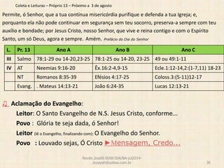 Coleta e Leituras – Próprio 13 – Próximo a 3 de agosto
Permite, ó Senhor, que a tua contínua misericórdia purifique e defenda a tua Igreja; e,
porquanto ela não pode continuar em segurança sem teu socorro, preserva-a sempre com teu
auxílio e bondade; por Jesus Cristo, nosso Senhor, que vive e reina contigo e com o Espírito
Santo, um só Deus, agora e sempre. Amém. Prefácio do Dia do Senhor
♫ Aclamação do Evangelho:
Leitor: O Santo Evangelho de N.S. Jesus Cristo, conforme...
Povo : Glória te seja dada, ó Senhor!
Leitor (lê o Evangelho, finalizando com): O Evangelho do Senhor.
Povo : Louvado sejas, Ó Cristo ►Mensagem, Credo...
Revdo.Josafá-IEAB-SSA/BA-jul2014-
zozayah@yahoo.com.br 36
L. Pr. 13 Ano A Ano B Ano C
III Salmo 78:1-29 ou 14-20,23-25 78:1-25 ou 14-20, 23-25 49 ou 49:1-11
IV AT Neemias 9:16-20 Êx.16:2-4,9-15 Ecle.1:12-14,2:(1-7,11) 18-23
NT Romanos 8:35-39 Efésios 4:17-25 Coloss.3:(5-11)12-17
Evang. . Mateus 14:13-21 João 6:24-35 Lucas 12:13-21
 