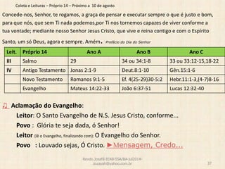 Coleta e Leituras – Próprio 14 – Próximo a 10 de agosto
Concede-nos, Senhor, te rogamos, a graça de pensar e executar sempre o que é justo e bom,
para que nós, que sem Ti nada podemos,por Ti nos tornemos capazes de viver conforme a
tua vontade; mediante nosso Senhor Jesus Cristo, que vive e reina contigo e com o Espírito
Santo, um só Deus, agora e sempre. Amém. Prefácio do Dia do Senhor
♫ Aclamação do Evangelho:
Leitor: O Santo Evangelho de N.S. Jesus Cristo, conforme...
Povo : Glória te seja dada, ó Senhor!
Leitor (lê o Evangelho, finalizando com): O Evangelho do Senhor.
Povo : Louvado sejas, Ó Cristo. ►Mensagem, Credo...
Revdo.Josafá-IEAB-SSA/BA-jul2014-
zozayah@yahoo.com.br 37
Leit. Próprio 14 Ano A Ano B Ano C
III Salmo 29 34 ou 34:1-8 33 ou 33:12-15,18-22
IV Antigo Testamento Jonas 2:1-9 Deut.8:1-10 Gên.15:1-6
Novo Testamento Romanos 9:1-5 Ef. 4(25-29)30-5:2 Hebr.11:1-3,(4-7)8-16
Evangelho Mateus 14:22-33 João 6:37-51 Lucas 12:32-40
 