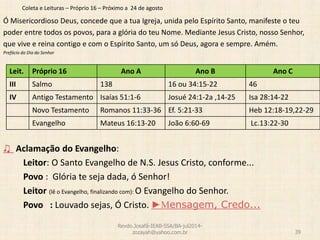 Coleta e Leituras – Próprio 16 – Próximo a 24 de agosto
Ó Misericordioso Deus, concede que a tua Igreja, unida pelo Espírito Santo, manifeste o teu
poder entre todos os povos, para a glória do teu Nome. Mediante Jesus Cristo, nosso Senhor,
que vive e reina contigo e com o Espírito Santo, um só Deus, agora e sempre. Amém.
Prefácio do Dia do Senhor
♫ Aclamação do Evangelho:
Leitor: O Santo Evangelho de N.S. Jesus Cristo, conforme...
Povo : Glória te seja dada, ó Senhor!
Leitor (lê o Evangelho, finalizando com): O Evangelho do Senhor.
Povo : Louvado sejas, Ó Cristo. ►Mensagem, Credo...
Revdo.Josafá-IEAB-SSA/BA-jul2014-
zozayah@yahoo.com.br 39
Leit. Próprio 16 Ano A Ano B Ano C
III Salmo 138 16 ou 34:15-22 46
IV Antigo Testamento Isaías 51:1-6 Josué 24:1-2a ,14-25 Isa 28:14-22
Novo Testamento Romanos 11:33-36 Ef. 5:21-33 Heb 12:18-19,22-29
Evangelho Mateus 16:13-20 João 6:60-69 Lc.13:22-30
 