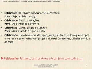 Santa Eucaristia – Rito II – Grande Oração Eucarística - Quadra após Pentecostes
• Celebrante - O Espírito do Senhor seja convosco.
Povo - Seja também contigo.
• Celebrante- Elevai os corações.
Povo - Ao Senhor os elevamos.
• Celebrante- Demos graças ao Senhor.
Povo - Assim fazê-lo é digno e justo.
• Celebrante- É verdadeiramente digno, justo, salutar e jubiloso que sempre,
e em toda a parte, rendamos graças a Ti, ó Pai Onipotente, Criador do céu e
da terra.
►Celebrante- Portanto, com os Anjos e Arcanjos e com toda a.....
Revdo.Josafá-IEAB-SSA/BA-jul2014-
zozayah@yahoo.com.br
4
 