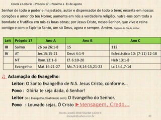 Coleta e Leituras – Próprio 17 – Próximo a 31 de agosto
Senhor de todo o poder e majestade, autor e dispensador de todo o bem; enxerta em nossos
corações o amor do teu Nome; aumenta em nós a verdadeira religião, nutre-nos com toda a
bondade e frutifica em nós as boas obras; por Jesus Cristo, nosso Senhor, que vive e reina
contigo e com o Espírito Santo, um só Deus, agora e sempre. Amém. Prefácio do Dia do Senhor
♫ Aclamação do Evangelho:
Leitor: O Santo Evangelho de N.S. Jesus Cristo, conforme...
Povo : Glória te seja dada, ó Senhor!
Leitor (lê o Evangelho, finalizando com): O Evangelho do Senhor.
Povo : Louvado sejas, Ó Cristo ►Mensagem, Credo...
Revdo.Josafá-IEAB-SSA/BA-jul2014-
zozayah@yahoo.com.br 40
Leit Próprio 17 Ano A Ano B Ano C
III Salmo 26 ou 26:1-8 15 112
IV AT Jer.15:15-21 Deut 4:1-9 Eclesiástico 10: (7-11) 12-18
NT Rom.12:1-8 Ef. 6:10-20 Heb 13:1-8
Evangelho Mat.16:21-27 Mc.7:1-8,14-15,21-23 Lc 14:1,7-14
 
