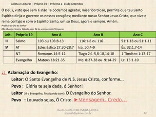 Coleta e Leituras – Próprio 19 – Próximo a 14 de setembro
Ó Deus, visto que sem Ti não Te podemos agradar, misericordioso, permite que teu Santo
Espírito dirija e governe os nossos corações; mediante nosso Senhor Jesus Cristo, que vive e
reina contigo e com o Espírito Santo, um só Deus, agora e sempre. Amém.
Prefácio do Dia do Senhor
Obs. Quarta, Sexta e Sábado após 14 de setembro são Têmporas
♫ Aclamação do Evangelho:
Leitor: O Santo Evangelho de N.S. Jesus Cristo, conforme...
Povo : Glória te seja dada, ó Senhor!
Leitor (lê o Evangelho, finalizando com): O Evangelho do Senhor.
Povo : Louvado sejas, Ó Cristo. ►Mensagem, Credo...
Revdo.Josafá-IEAB-SSA/BA-jul2014-
zozayah@yahoo.com.br 42
Leit. Próprio 19 Ano A Ano B Ano C
III Salmo 103 ou 103:8-13 116:1-8 ou 116 51:1-18 ou 51:1-11
IV AT Eclesiástico 27:30-28:7 Isa. 50:4-9 Êx. 32:1,7-14
NT Romanos 14:5-12 Tiago 2:1-5,8-10,14-18 1 Timóteo 1:12-17
Evangelho Mateus 18:21-35 Mc. 8:27-38 ou 9:14-29 Lc. 15:1-10
 