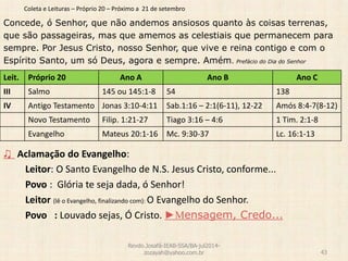 Coleta e Leituras – Próprio 20 – Próximo a 21 de setembro
Concede, ó Senhor, que não andemos ansiosos quanto às coisas terrenas,
que são passageiras, mas que amemos as celestiais que permanecem para
sempre. Por Jesus Cristo, nosso Senhor, que vive e reina contigo e com o
Espírito Santo, um só Deus, agora e sempre. Amém. Prefácio do Dia do Senhor
♫ Aclamação do Evangelho:
Leitor: O Santo Evangelho de N.S. Jesus Cristo, conforme...
Povo : Glória te seja dada, ó Senhor!
Leitor (lê o Evangelho, finalizando com): O Evangelho do Senhor.
Povo : Louvado sejas, Ó Cristo. ►Mensagem, Credo...
Revdo.Josafá-IEAB-SSA/BA-jul2014-
zozayah@yahoo.com.br 43
Leit. Próprio 20 Ano A Ano B Ano C
III Salmo 145 ou 145:1-8 54 138
IV Antigo Testamento Jonas 3:10-4:11 Sab.1:16 – 2:1(6-11), 12-22 Amós 8:4-7(8-12)
Novo Testamento Filip. 1:21-27 Tiago 3:16 – 4:6 1 Tim. 2:1-8
Evangelho Mateus 20:1-16 Mc. 9:30-37 Lc. 16:1-13
 