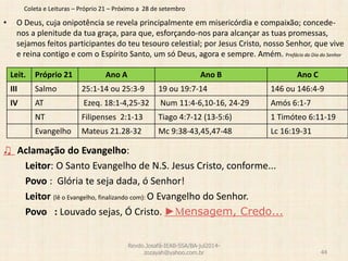 Coleta e Leituras – Próprio 21 – Próximo a 28 de setembro
• O Deus, cuja onipotência se revela principalmente em misericórdia e compaixão; concede-
nos a plenitude da tua graça, para que, esforçando-nos para alcançar as tuas promessas,
sejamos feitos participantes do teu tesouro celestial; por Jesus Cristo, nosso Senhor, que vive
e reina contigo e com o Espírito Santo, um só Deus, agora e sempre. Amém. Prefácio do Dia do Senhor
♫ Aclamação do Evangelho:
Leitor: O Santo Evangelho de N.S. Jesus Cristo, conforme...
Povo : Glória te seja dada, ó Senhor!
Leitor (lê o Evangelho, finalizando com): O Evangelho do Senhor.
Povo : Louvado sejas, Ó Cristo. ►Mensagem, Credo...
Revdo.Josafá-IEAB-SSA/BA-jul2014-
zozayah@yahoo.com.br 44
Leit. Próprio 21 Ano A Ano B Ano C
III Salmo 25:1-14 ou 25:3-9 19 ou 19:7-14 146 ou 146:4-9
IV AT Ezeq. 18:1-4,25-32 Num 11:4-6,10-16, 24-29 Amós 6:1-7
NT Filipenses 2:1-13 Tiago 4:7-12 (13-5:6) 1 Timóteo 6:11-19
Evangelho Mateus 21.28-32 Mc 9:38-43,45,47-48 Lc 16:19-31
 