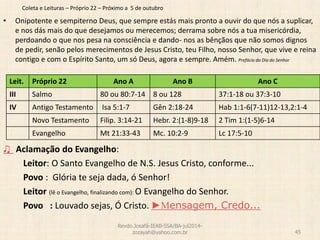 Coleta e Leituras – Próprio 22 – Próximo a 5 de outubro
• Onipotente e sempiterno Deus, que sempre estás mais pronto a ouvir do que nós a suplicar,
e nos dás mais do que desejamos ou merecemos; derrama sobre nós a tua misericórdia,
perdoando o que nos pesa na consciência e dando- nos as bênçãos que não somos dignos
de pedir, senão pelos merecimentos de Jesus Cristo, teu Filho, nosso Senhor, que vive e reina
contigo e com o Espírito Santo, um só Deus, agora e sempre. Amém. Prefácio do Dia do Senhor
♫ Aclamação do Evangelho:
Leitor: O Santo Evangelho de N.S. Jesus Cristo, conforme...
Povo : Glória te seja dada, ó Senhor!
Leitor (lê o Evangelho, finalizando com): O Evangelho do Senhor.
Povo : Louvado sejas, Ó Cristo. ►Mensagem, Credo...
Revdo.Josafá-IEAB-SSA/BA-jul2014-
zozayah@yahoo.com.br 45
Leit. Próprio 22 Ano A Ano B Ano C
III Salmo 80 ou 80:7-14 8 ou 128 37:1-18 ou 37:3-10
IV Antigo Testamento Isa 5:1-7 Gên 2:18-24 Hab 1:1-6(7-11)12-13,2:1-4
Novo Testamento Filip. 3:14-21 Hebr. 2:(1-8)9-18 2 Tim 1:(1-5)6-14
Evangelho Mt 21:33-43 Mc. 10:2-9 Lc 17:5-10
 