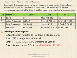 Coleta e Leituras – Próprio 23 – Próximo a 12 de outubro
• Rogamos-te, Senhor, que a tua graça sempre nos preceda e acompanhe, inspirando-nos a
perseverar na prática de boas obras; mediante Jesus Cristo, nosso Senhor, que vive
• e reina contigo e com o Espírito Santo, um só Deus, agora e sempre. Amém. Prefácio do Dia do Senhor
♫ Aclamação do Evangelho:
Leitor: O Santo Evangelho de N.S. Jesus Cristo, conforme...
Povo : Glória te seja dada, ó Senhor!
Leitor (lê o Evangelho, finalizando com): O Evangelho do Senhor.
Povo : Louvado sejas, Ó Cristo. ►Mensagem, Credo...
Revdo.Josafá-IEAB-SSA/BA-jul2014-
zozayah@yahoo.com.br 46
Leit. Próprio 23 Ano A Ano B Ano C
III Salmo 23 90 ou 90:1-8,12 113
IV Antigo Testamento Isa 25:1-9 Amós 5:6-7,10-15 Rute 1: (1-7) 8-19 a
Novo Testamento Filip. 4:4-13 Hebreus 3:1-6 2 Tim 2:(3-7)8-15
Evangelho Mt. 22:1-14 Mc.10:17-27 (28-31) Lc. 17:11-19
 