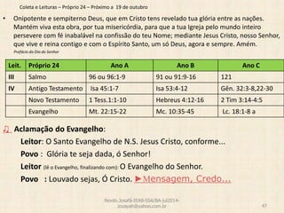 Coleta e Leituras – Próprio 24 – Próximo a 19 de outubro
• Onipotente e sempiterno Deus, que em Cristo tens revelado tua glória entre as nações.
Mantém viva esta obra, por tua misericórdia, para que a tua Igreja pelo mundo inteiro
persevere com fé inabalável na confissão do teu Nome; mediante Jesus Cristo, nosso Senhor,
que vive e reina contigo e com o Espírito Santo, um só Deus, agora e sempre. Amém.
Prefácio do Dia do Senhor
♫ Aclamação do Evangelho:
Leitor: O Santo Evangelho de N.S. Jesus Cristo, conforme...
Povo : Glória te seja dada, ó Senhor!
Leitor (lê o Evangelho, finalizando com): O Evangelho do Senhor.
Povo : Louvado sejas, Ó Cristo. ►Mensagem, Credo...
Revdo.Josafá-IEAB-SSA/BA-jul2014-
zozayah@yahoo.com.br 47
Leit. Próprio 24 Ano A Ano B Ano C
III Salmo 96 ou 96:1-9 91 ou 91:9-16 121
IV Antigo Testamento Isa 45:1-7 Isa 53:4-12 Gên. 32:3-8,22-30
Novo Testamento 1 Tess.1:1-10 Hebreus 4:12-16 2 Tim 3:14-4:5
Evangelho Mt. 22:15-22 Mc. 10:35-45 Lc. 18:1-8 a
 