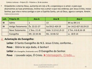 Coleta e Leituras – Próprio 25 – Próximo a 26 de outubro
• Onipotente e eterno Deus, aumenta em nós a fé, a esperança e o amor; e para que
alcancemos as tuas promessas, inclina-nos a amar o que nos ordenas; por Jesus Cristo, nosso
Senhor, que vive e reina contigo e com o Espírito Santo, um só Deus, agora e sempre. Amém.
Prefácio do Dia do Senhor
♫ Aclamação do Evangelho:
Leitor: O Santo Evangelho de N.S. Jesus Cristo, conforme...
Povo : Glória te seja dada, ó Senhor!
Leitor (lê o Evangelho, finalizando com): O Evangelho do Senhor.
Povo : Louvado sejas, Ó Cristo. ►Mensagem, Credo...
Revdo.Josafá-IEAB-SSA/BA-jul2014-
zozayah@yahoo.com.br 48
Leit. Próprio 25 Ano A Ano B Ano C
III Salmo 1 13 84 ou 84:1-6
IV Antigo Testamento Êx. 22:21-27 Isa 59:(1-4)9-19 Jer 14:(1-6)7-10,19-22
Novo Testamento 1 Tess. 2:1-8 Hebr. 5:12-6:1,9-12 2 Tim. 4:6-8,16-18
Evangelho Mt. 22:34-46 Mc. 10:46-52 Lc. 18:9-14
 