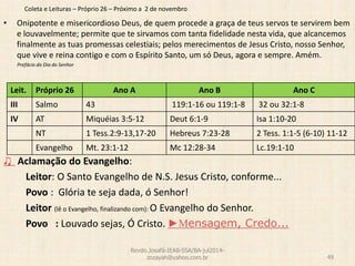 Coleta e Leituras – Próprio 26 – Próximo a 2 de novembro
• Onipotente e misericordioso Deus, de quem procede a graça de teus servos te servirem bem
e louvavelmente; permite que te sirvamos com tanta fidelidade nesta vida, que alcancemos
finalmente as tuas promessas celestiais; pelos merecimentos de Jesus Cristo, nosso Senhor,
que vive e reina contigo e com o Espírito Santo, um só Deus, agora e sempre. Amém.
Prefácio do Dia do Senhor
♫ Aclamação do Evangelho:
Leitor: O Santo Evangelho de N.S. Jesus Cristo, conforme...
Povo : Glória te seja dada, ó Senhor!
Leitor (lê o Evangelho, finalizando com): O Evangelho do Senhor.
Povo : Louvado sejas, Ó Cristo. ►Mensagem, Credo...
Revdo.Josafá-IEAB-SSA/BA-jul2014-
zozayah@yahoo.com.br 49
Leit. Próprio 26 Ano A Ano B Ano C
III Salmo 43 119:1-16 ou 119:1-8 32 ou 32:1-8
IV AT Miquéias 3:5-12 Deut 6:1-9 Isa 1:10-20
NT 1 Tess.2:9-13,17-20 Hebreus 7:23-28 2 Tess. 1:1-5 (6-10) 11-12
Evangelho Mt. 23:1-12 Mc 12:28-34 Lc.19:1-10
 