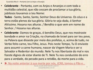Eucaristia Rito II – Portanto com os Anjos e Arcanjos
• Celebrante - Portanto, com os Anjos e Arcanjos e com toda a
multidão celestial, que não cessam de proclamar a tua glória,
jubilosos louvamos o teu Nome:
Todos - Santo, Santo, Santo, Senhor Deus do Universo. Os céus e a
terra estão plenos da tua glória. Glória te seja dada, ó Senhor
Altíssimo. Hosana nas alturas. / Bendito o que vem em nome do
Senhor. / Hosana nas alturas.
• Celebrante- Damos-te graças, ó bendito Deus, que nos mostraste
bondade e amor na Criação, na chamada de Israel para ser teu povo,
na Palavra que disseste por meio dos profetas, e, acima de tudo, no
Verbo feito carne, teu Filho, Jesus. Pois neste Tempo, Tu O enviaste
para assumir a carne humana, nascer da Virgem Maria e ser o
Salvador e Redentor do mundo. Nele Tu nos libertaste do mal e nos
fizeste dignos de estar diante de Ti. Nele Tu nos conduziste do erro
para a verdade, do pecado para a retidão, da morte para a vida.
• ► Na noite anterior à sua morte por nós, JCNS, tomou o Pão e...
Revdo.Josafá-IEAB-SSA/BA-jul2014-
zozayah@yahoo.com.br
5
 
