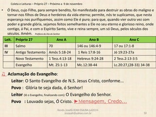 Coleta e Leituras – Próprio 27 – Próximo a 9 de novembro
• Ó Deus, cujo Filho, para sempre bendito, foi manifestado para destruir as obras do maligno e
tornar-nos filhos de Deus e herdeiros da vida eterna; permite, nós te suplicamos, que nesta
esperança nos purifiquemos, assim como Ele é puro; para que, quando vier outra vez com
poder e grande glória, sejamos feitos semelhantes a Ele no seu eterno e glorioso reino, onde
contigo, á Pai, e com o Espírito Santo, vive e reina sempre, um só Deus, pelos séculos dos
séculos. Amém. Prefácio do Dia do Senhor
♫ Aclamação do Evangelho:
Leitor: O Santo Evangelho de N.S. Jesus Cristo, conforme...
Povo : Glória te seja dada, ó Senhor!
Leitor (lê o Evangelho, finalizando com): O Evangelho do Senhor.
Povo : Louvado sejas, Ó Cristo. ►Mensagem, Credo...
Revdo.Josafá-IEAB-SSA/BA-jul2014-
zozayah@yahoo.com.br 50
Leit. Próprio 27 Ano A Ano B Ano C
III Salmo 70 146 ou 146:4-9 17 ou 17:1-8
IV Antigo Testamento Amós 5:18-24 1 Reis 17:8-16 Jó 19:23-27a
Novo Testamento 1 Tess.4:13-18 Hebreus 9:24-28 2 Tess.2:13-3:5
Evangelho Mt. 25:1-13 Mc.12:38-44 Lc.20:27,(28-33) 34-38
 