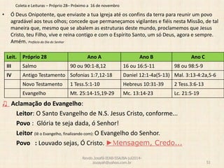 Coleta e Leituras – Próprio 28– Próximo a 16 de novembro
• Ó Deus Onipotente, que enviaste a tua Igreja até os confins da terra para reunir um povo
agradável aos teus olhos; concede que permaneçamos vigilantes e fiéis nesta Missão, de tal
maneira que, mesmo que se abalem as estruturas deste mundo, proclamemos que Jesus
Cristo, teu Filho, vive e reina contigo e com o Espírito Santo, um só Deus, agora e sempre.
Amém. Prefácio do Dia do Senhor
♫ Aclamação do Evangelho:
Leitor: O Santo Evangelho de N.S. Jesus Cristo, conforme...
Povo : Glória te seja dada, ó Senhor!
Leitor (lê o Evangelho, finalizando com): O Evangelho do Senhor.
Povo : Louvado sejas, Ó Cristo. ►Mensagem, Credo...
Revdo.Josafá-IEAB-SSA/BA-jul2014-
zozayah@yahoo.com.br 51
Leit. Próprio 28 Ano A Ano B Ano C
III Salmo 90 ou 90:1-8,12 16 ou 16:5-11 98 ou 98:5-9
IV Antigo Testamento Sofonias 1:7,12-18 Daniel 12:1-4a(5-13) Mal. 3:13-4:2a,5-6
Novo Testamento 1 Tess.5:1-10 Hebreus 10:31-39 2 Tess.3:6-13
Evangelho Mt. 25:14-15,19-29 Mc. 13:14-23 Lc. 21:5-19
 