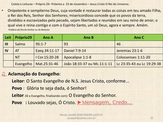 Coleta e Leituras – Próprio 29– Próximo a 23 de novembro – Jesus Cristo O Rei do Universo.
• Onipotente e sempiterno Deus, cuja vontade é restaurar todas as coisas em teu amado Filho,
o Rei dos Reis, Senhor dos Senhores; misericordioso concede que os povos da terra,
divididos e escravizados pelo pecado, sejam libertados e reunidos em seu reino de amor; o
qual vive e reina contigo e com o Espírito Santo, um só Deus, agora e sempre. Amém.
Prefácio do Dia do Senhor ou do Batismo.
♫ Aclamação do Evangelho:
Leitor: O Santo Evangelho de N.S. Jesus Cristo, conforme...
Povo : Glória te seja dada, ó Senhor!
Leitor (lê o Evangelho, finalizando com): O Evangelho do Senhor.
Povo : Louvado sejas, Ó Cristo. ►Mensagem, Credo...
Revdo.Josafá-IEAB-SSA/BA-jul2014-
zozayah@yahoo.com.br 52
Leit Próprio29 Ano A Ano B Ano C
III Salmo 95:1-7 93 46
IV AT Ezeq.34:11-17 Daniel 7:9-14 Jeremias 23:1-6
NT I Cor.15:20-28 Apocalipse 1:1-8 Colossenses 1:11-20
Evangelho Mat.25:31-46 João 18:33-37 ou Mc.11:1-11 Lc 23:35-43 ou Lc 19:29-38
 
