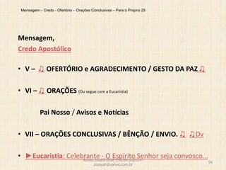 Mensagem – Credo - Ofertório – Orações Conclusivas – Para o Próprio 29
Mensagem,
Credo Apostólico
• V – ♫ OFERTÓRIO e AGRADECIMENTO / GESTO DA PAZ ♫
• VI – ♫ ORAÇÕES (Ou segue com a Eucaristia)
Pai Nosso / Avisos e Notícias
• VII – ORAÇÕES CONCLUSIVAS / BÊNÇÃO / ENVIO. ♫ ♫Dv
• ►Eucaristia: Celebrante - O Espírito Senhor seja convosco...Revdo.Josafá-IEAB-SSA/BA-jul2014-
zozayah@yahoo.com.br
54
 