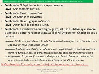 Santa Eucaristia – Rito II – Grande Oração Eucarística - Quadra após Pentecostes Para os Próprios 3 a 28
• Celebrante- O Espírito do Senhor seja convosco.
Povo - Seja também contigo.
• Celebrante- Elevai os corações.
Povo - Ao Senhor os elevamos.
• Celebrante- Demos graças ao Senhor.
Povo - Assim fazê-lo é digno e justo.
• Celebrante- É verdadeiramente digno, justo, salutar e jubiloso que sempre,
e em toda a parte, rendamos graças a Ti, ó Pai Onipotente, Criador do céu e
da terra.
De Deus Pai: Pois Tu és a fonte da luz e da vida; fizeste-nos à tua imagem e nos chamaste a uma
vida nova em Jesus Cristo, nosso Senhor.
De Deus Filho: Mediante Jesus Cristo, nosso Senhor, que, no primeiro dia da semana, venceu a
morte e o túmulo, e, por sua gloriosa ressurreição, nos abriu as portas da vida eterna.
De Deus Espírito Santo: Porque nos fizeste nascer da água e do Espírito Santo, tornando-nos teu
povo, em Jesus Cristo, nosso Senhor, para manifestar a tua glória ao mundo.
►Celebrante- Portanto, com os Anjos e Arcanjos e com toda a.....
Revdo.Josafá-IEAB-SSA/BA-jul2014-
zozayah@yahoo.com.br
55
 