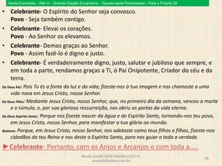 Santa Eucaristia – Rito II – Grande Oração Eucarística - Quadra após Pentecostes - Para o Próprio 29
• Celebrante- O Espírito do Senhor seja convosco.
Povo - Seja também contigo.
• Celebrante- Elevai os corações.
Povo - Ao Senhor os elevamos.
• Celebrante- Demos graças ao Senhor.
Povo - Assim fazê-lo é digno e justo.
• Celebrante- É verdadeiramente digno, justo, salutar e jubiloso que sempre, e
em toda a parte, rendamos graças a Ti, ó Pai Onipotente, Criador do céu e da
terra.
De Deus Pai: Pois Tu és a fonte da luz e da vida; fizeste-nos à tua imagem e nos chamaste a uma
vida nova em Jesus Cristo, nosso Senhor.
De Deus Filho: Mediante Jesus Cristo, nosso Senhor, que, no primeiro dia da semana, venceu a morte
e o túmulo, e, por sua gloriosa ressurreição, nos abriu as portas da vida eterna.
De Deus Espírito Santo: Porque nos fizeste nascer da água e do Espírito Santo, tornando-nos teu povo,
em Jesus Cristo, nosso Senhor, para manifestar a tua glória ao mundo.
Batismo: Porque, em Jesus Cristo, nosso Senhor, nos adotaste como teus filhos e filhas, fizeste-nos
cidadãos do teu Reino e nos deste o Espírito Santo, para nos guiar a toda a verdade.
►Celebrante- Portanto, com os Anjos e Arcanjos e com toda a.....
Revdo.Josafá-IEAB-SSA/BA-jul2014-
zozayah@yahoo.com.br
56
 
