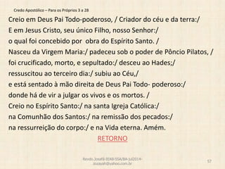 Credo Apostólico – Para os Próprios 3 a 28
Creio em Deus Pai Todo-poderoso, / Criador do céu e da terra:/
E em Jesus Cristo, seu único Filho, nosso Senhor:/
o qual foi concebido por obra do Espírito Santo. /
Nasceu da Virgem Maria:/ padeceu sob o poder de Pôncio Pilatos, /
foi crucificado, morto, e sepultado:/ desceu ao Hades;/
ressuscitou ao terceiro dia:/ subiu ao Céu,/
e está sentado à mão direita de Deus Pai Todo- poderoso:/
donde há de vir a julgar os vivos e os mortos. /
Creio no Espírito Santo:/ na santa Igreja Católica:/
na Comunhão dos Santos:/ na remissão dos pecados:/
na ressurreição do corpo:/ e na Vida eterna. Amém.
RETORNO
Revdo.Josafá-IEAB-SSA/BA-jul2014-
zozayah@yahoo.com.br
57
 