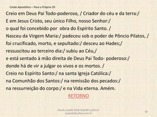 Credo Apostólico – Para o Próprio 29
Creio em Deus Pai Todo-poderoso, / Criador do céu e da terra:/
E em Jesus Cristo, seu único Filho, nosso Senhor:/
o qual foi concebido por obra do Espírito Santo. /
Nasceu da Virgem Maria:/ padeceu sob o poder de Pôncio Pilatos, /
foi crucificado, morto, e sepultado:/ desceu ao Hades;/
ressuscitou ao terceiro dia:/ subiu ao Céu,/
e está sentado à mão direita de Deus Pai Todo- poderoso:/
donde há de vir a julgar os vivos e os mortos. /
Creio no Espírito Santo:/ na santa Igreja Católica:/
na Comunhão dos Santos:/ na remissão dos pecados:/
na ressurreição do corpo:/ e na Vida eterna. Amém.
RETORNO
Revdo.Josafá-IEAB-SSA/BA-jul2014-
zozayah@yahoo.com.br
58
 