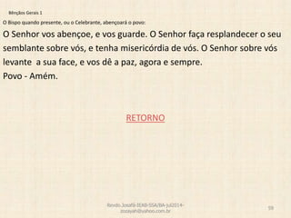 Bênçãos Gerais 1
O Bispo quando presente, ou o Celebrante, abençoará o povo:
O Senhor vos abençoe, e vos guarde. O Senhor faça resplandecer o seu
semblante sobre vós, e tenha misericórdia de vós. O Senhor sobre vós
levante a sua face, e vos dê a paz, agora e sempre.
Povo - Amém.
RETORNO
Revdo.Josafá-IEAB-SSA/BA-jul2014-
zozayah@yahoo.com.br
59
 