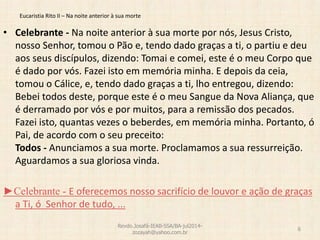 Eucaristia Rito II – Na noite anterior à sua morte
• Celebrante - Na noite anterior à sua morte por nós, Jesus Cristo,
nosso Senhor, tomou o Pão e, tendo dado graças a ti, o partiu e deu
aos seus discípulos, dizendo: Tomai e comei, este é o meu Corpo que
é dado por vós. Fazei isto em memória minha. E depois da ceia,
tomou o Cálice, e, tendo dado graças a ti, lho entregou, dizendo:
Bebei todos deste, porque este é o meu Sangue da Nova Aliança, que
é derramado por vós e por muitos, para a remissão dos pecados.
Fazei isto, quantas vezes o beberdes, em memória minha. Portanto, ó
Pai, de acordo com o seu preceito:
Todos - Anunciamos a sua morte. Proclamamos a sua ressurreição.
Aguardamos a sua gloriosa vinda.
►Celebrante - E oferecemos nosso sacrifício de louvor e ação de graças
a Ti, ó Senhor de tudo, ...
Revdo.Josafá-IEAB-SSA/BA-jul2014-
zozayah@yahoo.com.br
6
 