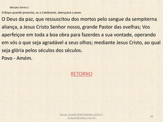 Bênçãos Gerais 2
O Bispo quando presente, ou o Celebrante, abençoará o povo:
O Deus da paz, que ressuscitou dos mortos pelo sangue da sempiterna
aliança, a Jesus Cristo Senhor nosso, grande Pastor das ovelhas; Vos
aperfeiçoe em toda a boa obra para fazerdes a sua vontade, operando
em vós o que seja agradável a seus olhos; mediante Jesus Cristo, ao qual
seja glória pelos séculos dos séculos.
Povo - Amém.
RETORNO
Revdo.Josafá-IEAB-SSA/BA-jul2014-
zozayah@yahoo.com.br
60
 