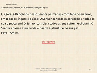 Bênçãos Gerais 3
O Bispo quando presente, ou o Celebrante, abençoará o povo:
E, agora, a Bênção de nosso Senhor permaneça com todo o seu povo,
Em todas as línguas e países! O Senhor conceda misericórdia a todos os
que o procuram! O Senhor console a todos os que sofrem e choram! O
Senhor apresse a sua vinda e nos dê a plenitude de sua paz!
Povo - Amém.
RETORNO
Revdo.Josafá-IEAB-SSA/BA-jul2014-
zozayah@yahoo.com.br
61
 