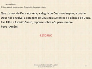 Bênçãos Gerais 4
O Bispo quando presente, ou o Celebrante, abençoará o povo:
Que o amor de Deus nos una; a alegria de Deus nos inspire; a paz de
Deus nos envolva; a coragem de Deus nos sustente; e a Bênção de Deus,
Pai, Filho e Espírito Santo, repouse sobre nós para sempre.
Povo - Amém.
RETORNO
Revdo.Josafá-IEAB-SSA/BA-jul2014-
zozayah@yahoo.com.br
62
 