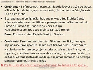 Eucaristia Rito II – E oferecemos o nosso sacrifício de louvor - Pentecostes
• Celebrante - E oferecemos nosso sacrifício de louvor e ação de graças
a Ti, ó Senhor de tudo, apresentando-te, de tua própria Criação, este
Pão e este Vinho.
• E te rogamos, ó benigno Senhor, que envies o teu Espírito Santo
sobre estes dons e os santifiques, para que sejam o Sacramento do
Corpo de Cristo e seu Sangue da Nova Aliança,
Faze descer sobre nós o teu Espírito Santo, ó Senhor.
Povo - Envia-nos o teu Espírito Santo, ó Senhor.
• Celebrante- Faze-nos um com o teu Filho em sacrifício, para que
sejamos aceitáveis por Ele, sendo santificados pelo Espírito Santo.
Na plenitude dos tempos, sujeita todas as coisas a teu Cristo, nós te
rogamos, e conduze-nos ao teu celeste reino, na companhia (de__)e
de todos os teus santos, de modo que sejamos contados na herança
sempiterna de teus filhos e filhas.
►Por Jesus Cristo, nosso Senhor, o Primogênito de toda a Criação o...Revdo.Josafá-IEAB-SSA/BA-jul2014-
zozayah@yahoo.com.br
7
 