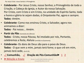 Por Jesus Cristo nosso Senhor o Primogênito
• Celebrante - Por Jesus Cristo, nosso Senhor, o Primogênito de toda a
Criação, o Cabeça da Igreja, e Autor da nossa Salvação.
Por Cristo, com Cristo e em Cristo, na unidade do Espírito Santo, toda
a honra e glória te sejam dadas, ó Onipotente Pai, agora e sempre.
Todos -Amém.
• Celebrante- Como nos ensinou Cristo, o Salvador, agora nos
animamos a dizer:
Todos - Pai nosso... Amém.
• Partir do Pão (momento de silêncio)
Todos - Cristo, nossa Páscoa, foi imolado por nós, Portanto,
celebremos a festa, Aleluia (omitida na Quaresma).
• Celebrante- Os dons de Deus são para o povo de Deus.
Todos - O que vem a mim, jamais terá fome; o que crê em mim,
jamais terá sede, (Jo 6.35)
• ♫ Comunhão, ♫ Oração de Pós-Comunhão► 1 2
• ►Bênção e Envio Revdo.Josafá-IEAB-SSA/BA-jul2014-
zozayah@yahoo.com.br
8
 