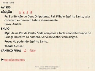Bênção e Envio
AVISOS
BÊNÇÃO 1 2 3 4
Pr: E a Bênção de Deus Onipotente, Pai, Filho e Espírito Santo, seja
convosco e convosco habite eternamente.
Povo -Amém.
ENVIO
Mp: Ide na Paz de Cristo. Sede corajosos e fortes no testemunho do
Evangelho entre os homens. Serví ao Senhor com alegria.
Povo: No poder do Espírito Santo.
Todos: Aleluia!
CÂNTICO FINAL ♫ ♫Dv
►Agradecimentos
Revdo.Josafá-IEAB-SSA/BA-jul2014-
zozayah@yahoo.com.br
9
 