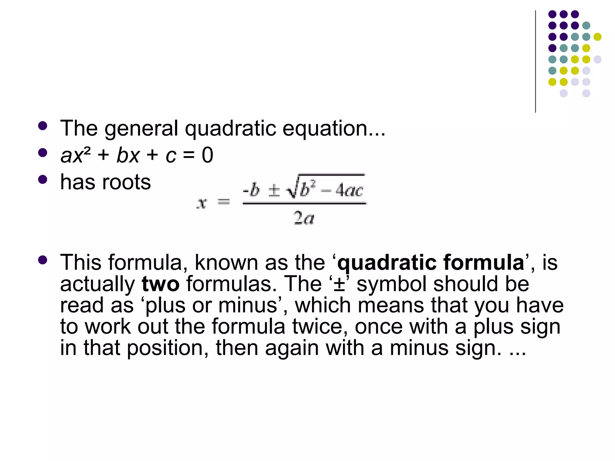 





The general quadratic equation...
ax² + bx + c = 0
has roots

This formula, known as the ‘quadratic formula’, is
actually two formulas. The ‘±’ symbol should be
read as ‘plus or minus’, which means that you have
to work out the formula twice, once with a plus sign
in that position, then again with a minus sign. ...

 