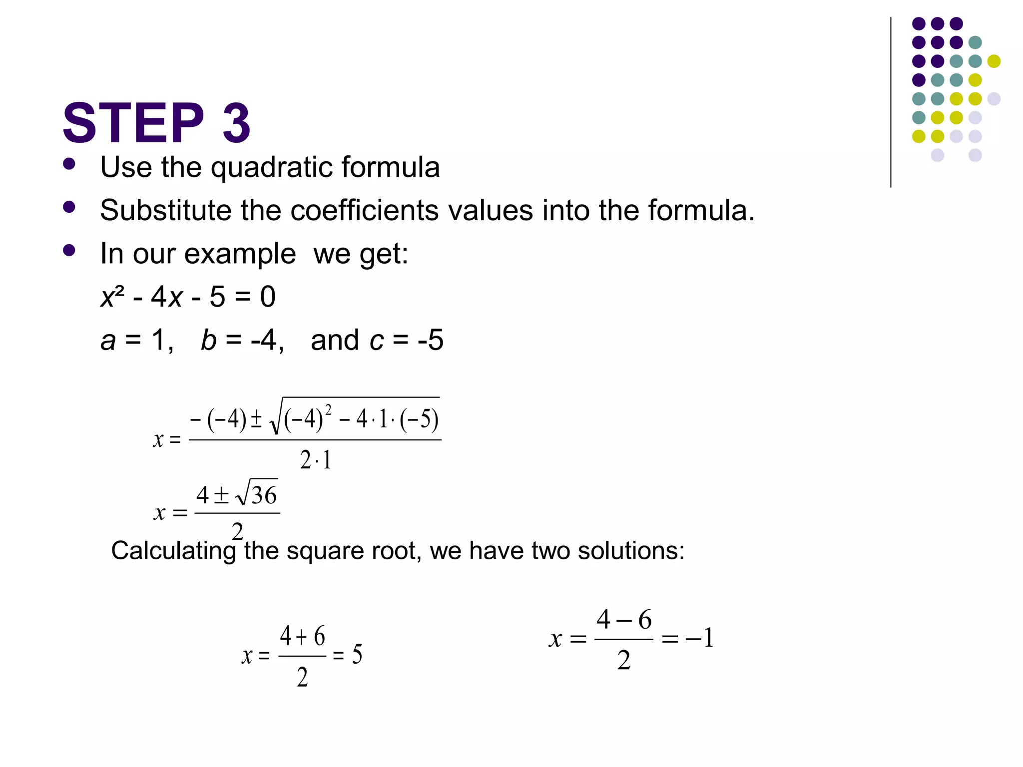 STEP 3




Use the quadratic formula
Substitute the coefficients values into the formula.
In our example we get:
x² - 4x - 5 = 0
a = 1, b = -4, and c = -5
− (− 4) ± (− 4) 2 − 4 ⋅ 1 ⋅ (− 5)
x=
2 ⋅1
4 ± 36
2
Calculating the square root, we have two solutions:
x=

4+ 6
x=
=5
2

x=

4−6
= −1
2

 