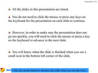 All the slides in this presentation are timed.
You do not need to click the mouse or press any keys on
the keyboard for the presentation on each slide to continue.
However, in order to make sure the presentation does not
go too quickly, you will need to click the mouse or press a key
on the keyboard to advance to the next slide.
You will know when the slide is finished when you see a
small icon in the bottom left corner of the slide.
Click the mouse button to advance the slide when you see this icon.
 