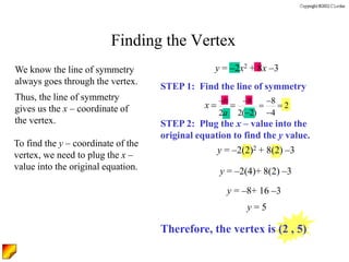 Finding the Vertex
We know the line of symmetry
always goes through the vertex.
Thus, the line of symmetry
gives us the x – coordinate of
the vertex.
To find the y – coordinate of the
vertex, we need to plug the x –
value into the original equation.
STEP 1: Find the line of symmetry
STEP 2: Plug the x – value into the
original equation to find the y value.
y = –2x2 + 8x –3
8 8
2
2 2( 2) 4
b
a
x   
 
 
 
y = –2(2)2 + 8(2) –3
y = –2(4)+ 8(2) –3
y = –8+ 16 –3
y = 5
Therefore, the vertex is (2 , 5)
 