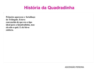 História da Quadradinha ASCENSÃO PEREIRA Primeiro apareceu o  fortalhaço do Triângulo. Estava convencido de que era o tipo  ideal para a Quadradinha, mas ela não o quis. E ele foi-se embora. 