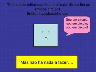 -Tens de acreditar que és um círculo, dizem-lhe os
amigos círculos.
Então o quadradinho diz:
Sou um círculo,
sou um circulo,
sou um círculo!
Mas não há nada a fazer….