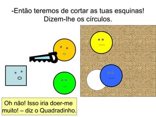 -Então teremos de cortar as tuas esquinas!
Dizem-lhe os círculos.
Oh não! Isso iria doer-me
muito! – diz o Quadradinho.
