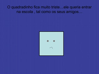 O quadradinho fica muito triste…ele queria entrar
na escola , tal como os seus amigos…