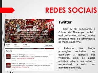 REDES SOCIAIS
Twitter
- Com 6 mil seguidores, a
Coluna do Flamengo também
está presente no twitter, um dos
principais meios de comunicação
no mundo moderno.
Indicado
para
lançar
promoções
exclusivas
que
estimulem a interação dos
twitteiros, além de postar
opiniões sobre a sua rotina e
respondendo a todos que
mandarem um reply.

 