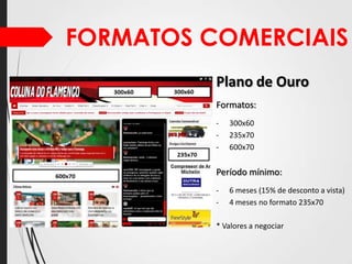 FORMATOS COMERCIAIS
Plano de Ouro
Formatos:
-

300x60
235x70
600x70

Período mínimo:
-

6 meses (15% de desconto a vista)
4 meses no formato 235x70

* Valores a negociar

 