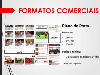 FORMATOS COMERCIAIS
Plano de Prata
Formatos:
-

230x70
235x200
600x70

Período mínimo:
-

3 meses (15% de desconto a vista)

* Valores a negociar

 