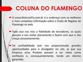 COLUNA DO FLAMENGO
 O www.NoticiasFla.com.br é o endereço com as melhores
e mais completas informação sobre o Clube de Regatas do
Flamengo na web.
 Tudo isso nos trás a fidelidade de torcedores, os quais
passam a nos visitar diariamente e fazem com que o site
cresça constantemente.
 Tal confiabilidade tem nos proporcionado grandes
oportunidades para o divulgador no site, já que sua
Empresa e/ou Produto passam a ser vistos como
confiáveis e, consequentemente, tendo um retorno
garantido.

 