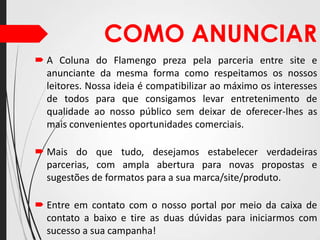 COMO ANUNCIAR
 A Coluna do Flamengo preza pela parceria entre site e
anunciante da mesma forma como respeitamos os nossos
leitores. Nossa ideia é compatibilizar ao máximo os interesses
de todos para que consigamos levar entretenimento de
qualidade ao nosso público sem deixar de oferecer-lhes as
mais convenientes oportunidades comerciais.
 Mais do que tudo, desejamos estabelecer verdadeiras
parcerias, com ampla abertura para novas propostas e
sugestões de formatos para a sua marca/site/produto.
 Entre em contato com o nosso portal por meio da caixa de
contato a baixo e tire as duas dúvidas para iniciarmos com
sucesso a sua campanha!

 