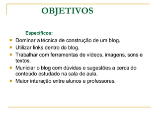 OBJETIVOS Específicos: Dominar a técnica de construção de um blog. Utilizar links dentro do blog. Trabalhar com ferramentas de vídeos, imagens, sons e textos.  Municiar o blog com dúvidas e sugestões a cerca do conteúdo estudado na sala de aula. Maior interação entre alunos e professores.  