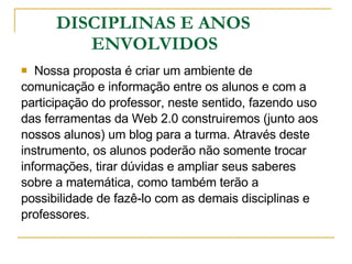 DISCIPLINAS E ANOS  ENVOLVIDOS Nossa proposta é criar um ambiente de  comunicação e informação entre os alunos e com a  participação do professor, neste sentido, fazendo uso  das ferramentas da Web 2.0 construiremos (junto aos  nossos alunos) um blog para a turma. Através deste  instrumento, os alunos poderão não somente trocar  informações, tirar dúvidas e ampliar seus saberes  sobre a matemática, como também terão a  possibilidade de fazê-lo com as demais disciplinas e  professores. 