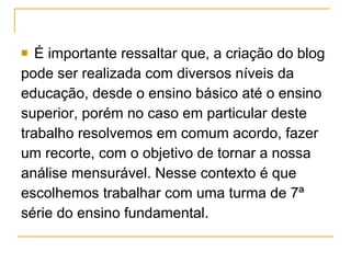 É importante ressaltar que, a criação do blog  pode ser realizada com diversos níveis da  educação, desde o ensino básico até o ensino  superior, porém no caso em particular deste  trabalho resolvemos em comum acordo, fazer  um recorte, com o objetivo de tornar a nossa  análise mensurável. Nesse contexto é que  escolhemos trabalhar com uma turma de 7ª  série do ensino fundamental. 