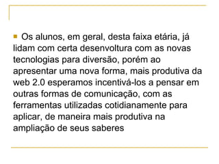 Os alunos, em geral, desta faixa etária, já  lidam com certa desenvoltura com as novas  tecnologias para diversão, porém ao  apresentar uma nova forma, mais produtiva da  web 2.0 esperamos incentivá-los a pensar em  outras formas de comunicação, com as  ferramentas utilizadas cotidianamente para  aplicar, de maneira mais produtiva na  ampliação de seus saberes  